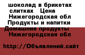 шоколад в брикетах, слитках › Цена ­ 250 - Нижегородская обл. Продукты и напитки » Домашние продукты   . Нижегородская обл.